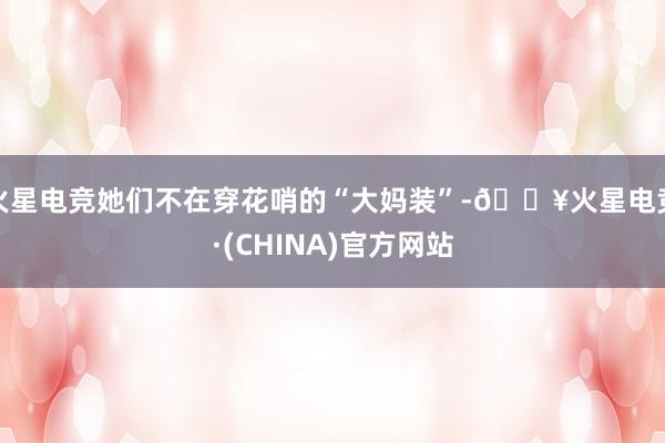 火星电竞她们不在穿花哨的“大妈装”-🔥火星电竞·(CHINA)官方网站