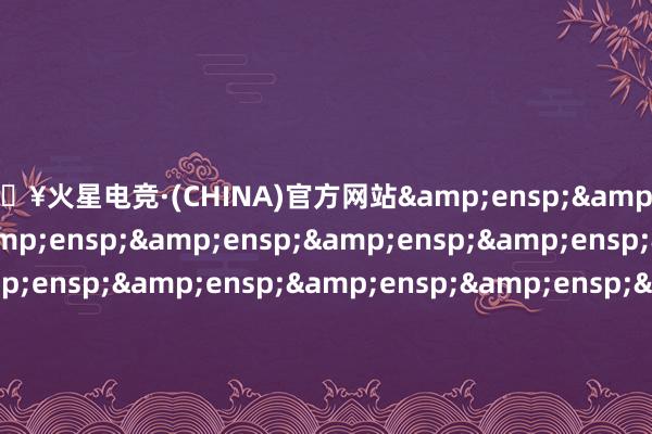 🔥火星电竞·(CHINA)官方网站&ensp;&ensp;&ensp;&ensp;&ensp;&ensp;&ensp;&ensp;&ensp;&ensp;&ensp;&ensp;&ensp;&ensp;&ensp;&ensp;&ensp;&ensp;&ensp;&ensp;&ensp;&ensp;&ensp;&ensp;&ensp;&ensp;&ensp;&ensp;&ensp;&ensp;&en