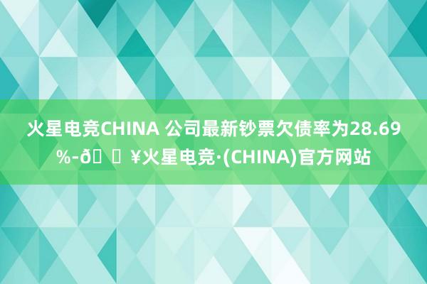 火星电竞CHINA 　　公司最新钞票欠债率为28.69%-🔥火星电竞·(CHINA)官方网站