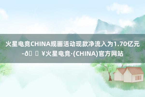 火星电竞CHINA规画活动现款净流入为1.70亿元-🔥火星电竞·(CHINA)官方网站