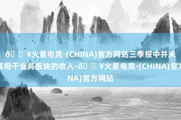 🔥火星电竞·(CHINA)官方网站三季报中并未公布其相干业务板块的收入-🔥火星电竞·(CHINA)官方网站