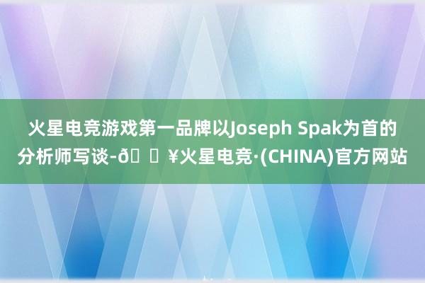 火星电竞游戏第一品牌以Joseph Spak为首的分析师写谈-🔥火星电竞·(CHINA)官方网站