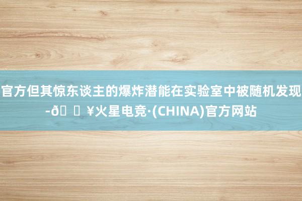 官方但其惊东谈主的爆炸潜能在实验室中被随机发现-🔥火星电竞·(CHINA)官方网站