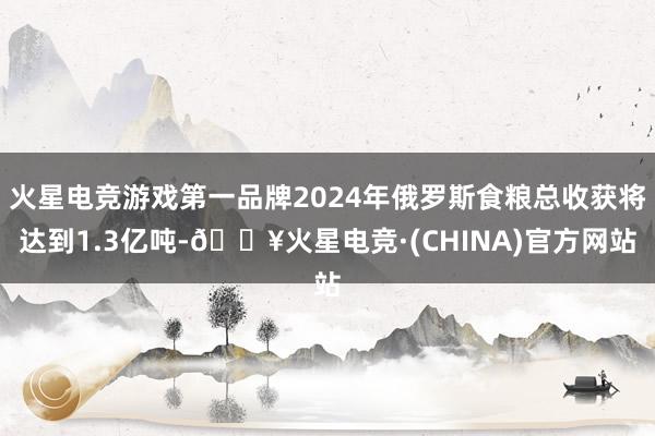 火星电竞游戏第一品牌2024年俄罗斯食粮总收获将达到1.3亿吨-🔥火星电竞·(CHINA)官方网站