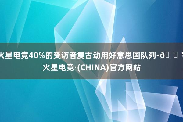 火星电竞40%的受访者复古动用好意思国队列-🔥火星电竞·(CHINA)官方网站