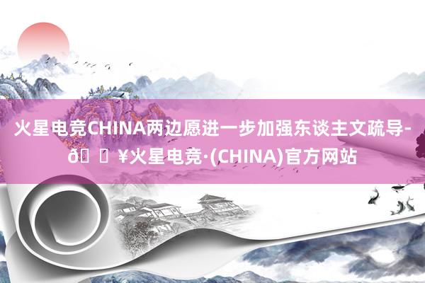 火星电竞CHINA两边愿进一步加强东谈主文疏导-🔥火星电竞·(CHINA)官方网站