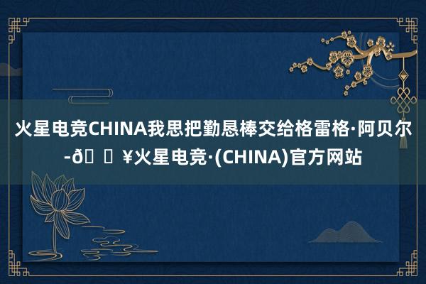 火星电竞CHINA我思把勤恳棒交给格雷格·阿贝尔-🔥火星电竞·(CHINA)官方网站
