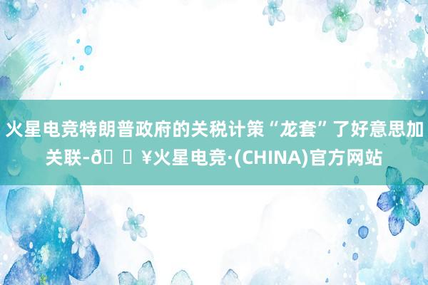 火星电竞特朗普政府的关税计策“龙套”了好意思加关联-🔥火星电竞·(CHINA)官方网站