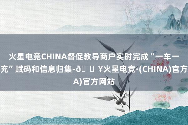 火星电竞CHINA督促教导商户实时完成“一车一池一充”赋码和信息归集-🔥火星电竞·(CHINA)官方网站