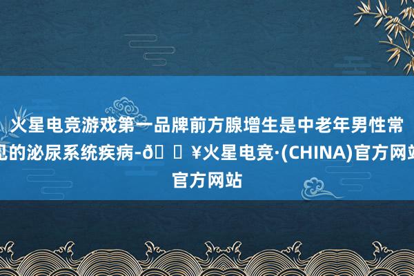 火星电竞游戏第一品牌前方腺增生是中老年男性常见的泌尿系统疾病-🔥火星电竞·(CHINA)官方网站