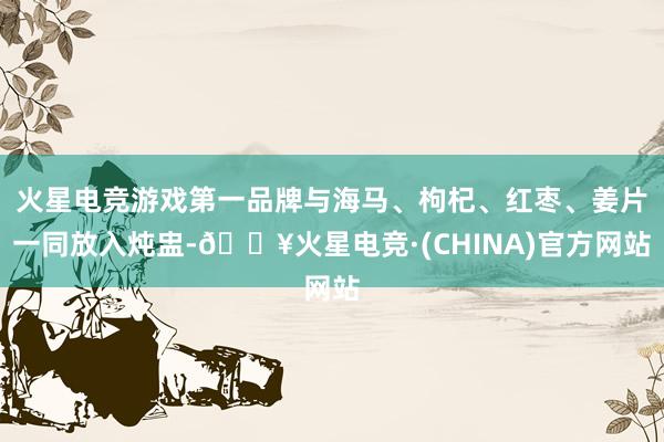火星电竞游戏第一品牌与海马、枸杞、红枣、姜片一同放入炖盅-🔥火星电竞·(CHINA)官方网站