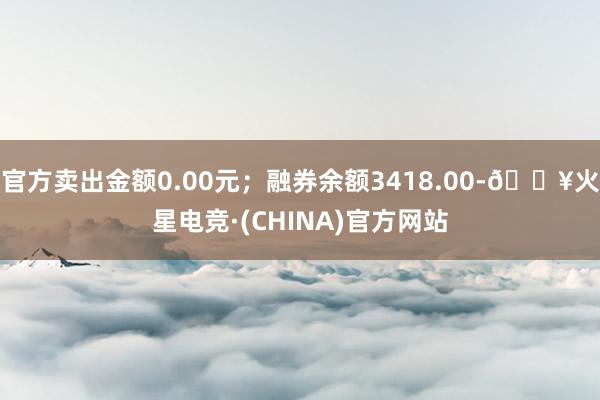 官方卖出金额0.00元；融券余额3418.00-🔥火星电竞·(CHINA)官方网站