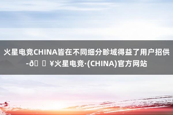 火星电竞CHINA皆在不同细分畛域得益了用户招供-🔥火星电竞·(CHINA)官方网站