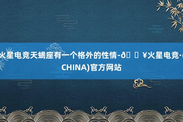 火星电竞天蝎座有一个格外的性情-🔥火星电竞·(CHINA)官方网站