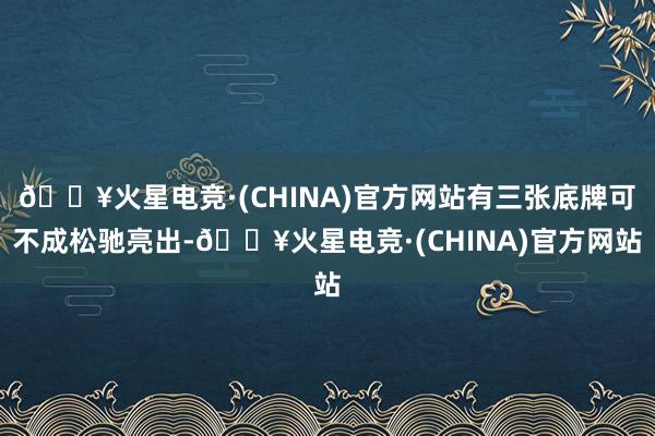 🔥火星电竞·(CHINA)官方网站有三张底牌可不成松驰亮出-🔥火星电竞·(CHINA)官方网站