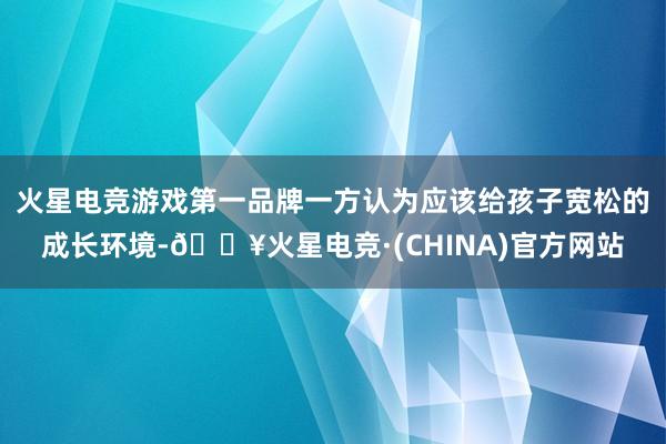 火星电竞游戏第一品牌一方认为应该给孩子宽松的成长环境-🔥火星电竞·(CHINA)官方网站