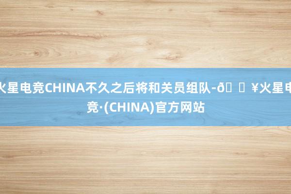 火星电竞CHINA不久之后将和关员组队-🔥火星电竞·(CHINA)官方网站