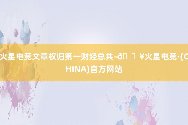 火星电竞文章权归第一财经总共-🔥火星电竞·(CHINA)官方网站