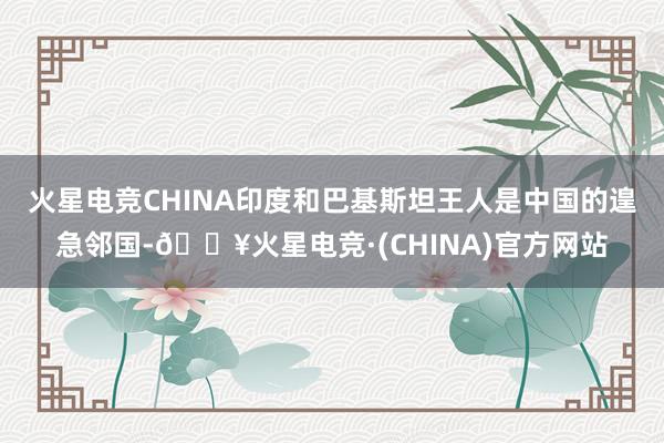 火星电竞CHINA印度和巴基斯坦王人是中国的遑急邻国-🔥火星电竞·(CHINA)官方网站