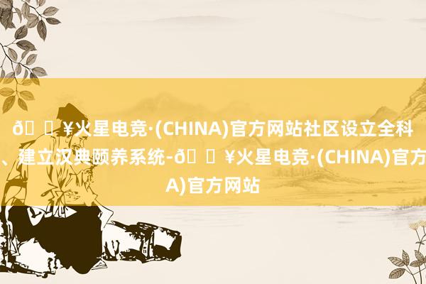 🔥火星电竞·(CHINA)官方网站社区设立全科诊室、建立汉典颐养系统-🔥火星电竞·(CHINA)官方网站