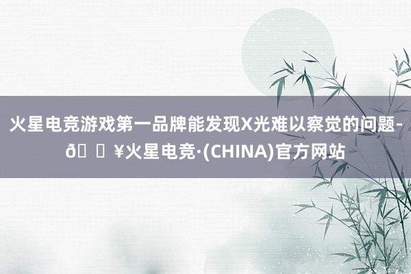 火星电竞游戏第一品牌能发现X光难以察觉的问题-🔥火星电竞·(CHINA)官方网站