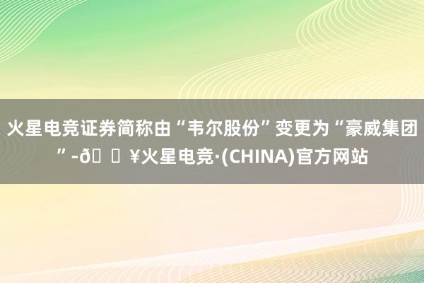 火星电竞证券简称由“韦尔股份”变更为“豪威集团”-🔥火星电竞·(CHINA)官方网站