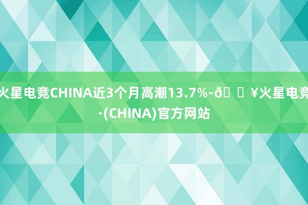 火星电竞CHINA近3个月高潮13.7%-🔥火星电竞·(CHINA)官方网站
