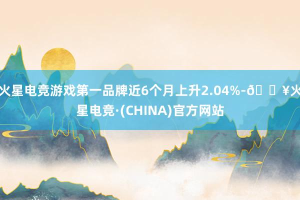 火星电竞游戏第一品牌近6个月上升2.04%-🔥火星电竞·(CHINA)官方网站