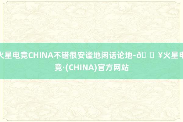 火星电竞CHINA不错很安谧地闲话论地-🔥火星电竞·(CHINA)官方网站