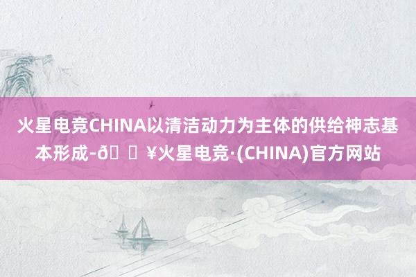 火星电竞CHINA以清洁动力为主体的供给神志基本形成-🔥火星电竞·(CHINA)官方网站