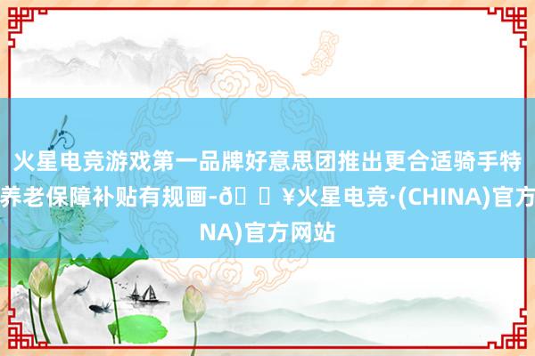 火星电竞游戏第一品牌好意思团推出更合适骑手特质的养老保障补贴有规画-🔥火星电竞·(CHINA)官方网站