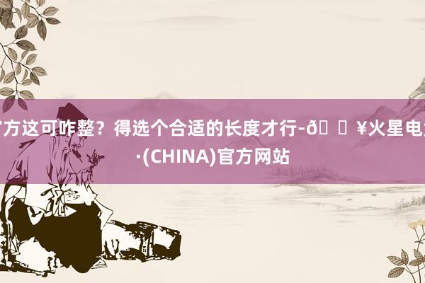 官方这可咋整？得选个合适的长度才行-🔥火星电竞·(CHINA)官方网站