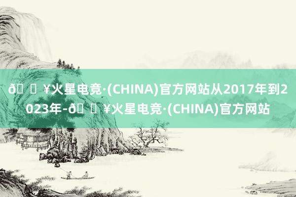 🔥火星电竞·(CHINA)官方网站从2017年到2023年-🔥火星电竞·(CHINA)官方网站