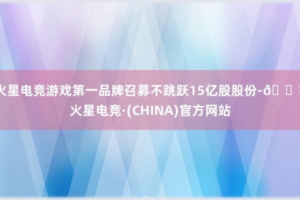 火星电竞游戏第一品牌召募不跳跃15亿股股份-🔥火星电竞·(CHINA)官方网站