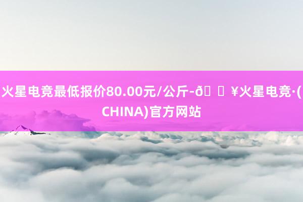 火星电竞最低报价80.00元/公斤-🔥火星电竞·(CHINA)官方网站