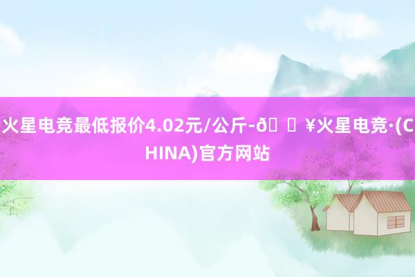 火星电竞最低报价4.02元/公斤-🔥火星电竞·(CHINA)官方网站