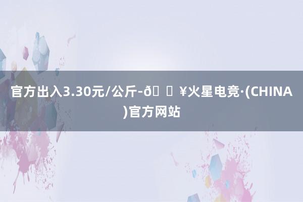 官方出入3.30元/公斤-🔥火星电竞·(CHINA)官方网站