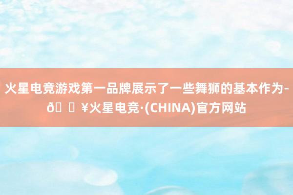 火星电竞游戏第一品牌展示了一些舞狮的基本作为-🔥火星电竞·(CHINA)官方网站