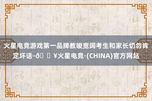 火星电竞游戏第一品牌教唆宽阔考生和家长切勿肯定坏话-🔥火星电竞·(CHINA)官方网站