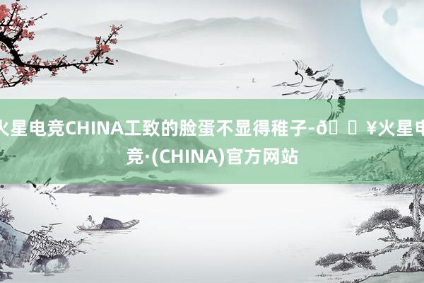 火星电竞CHINA工致的脸蛋不显得稚子-🔥火星电竞·(CHINA)官方网站