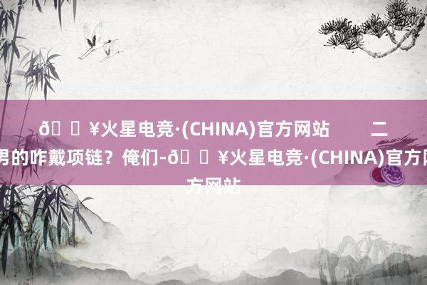 🔥火星电竞·(CHINA)官方网站        二、 男的咋戴项链？俺们-🔥火星电竞·(CHINA)官方网站
