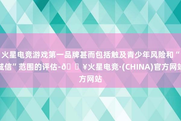 火星电竞游戏第一品牌甚而包括触及青少年风险和“诚信”范围的评估-🔥火星电竞·(CHINA)官方网站
