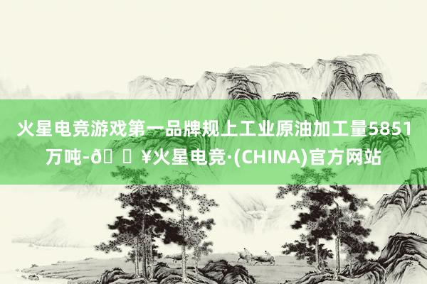 火星电竞游戏第一品牌规上工业原油加工量5851万吨-🔥火星电竞·(CHINA)官方网站