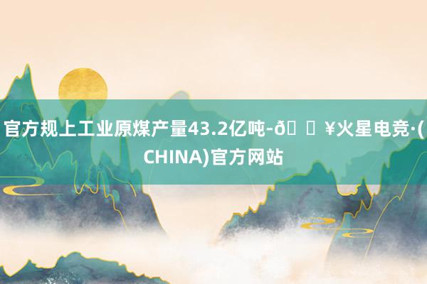 官方规上工业原煤产量43.2亿吨-🔥火星电竞·(CHINA)官方网站