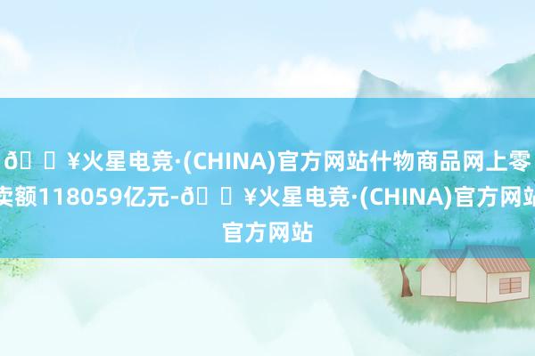 🔥火星电竞·(CHINA)官方网站什物商品网上零卖额118059亿元-🔥火星电竞·(CHINA)官方网站