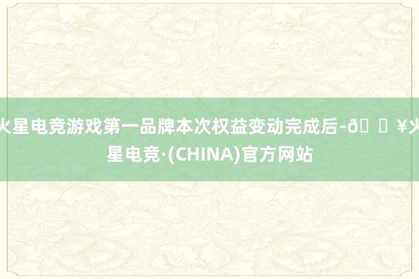 火星电竞游戏第一品牌　　本次权益变动完成后-🔥火星电竞·(CHINA)官方网站