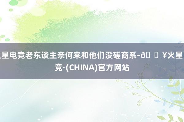 火星电竞老东谈主奈何来和他们没磋商系-🔥火星电竞·(CHINA)官方网站
