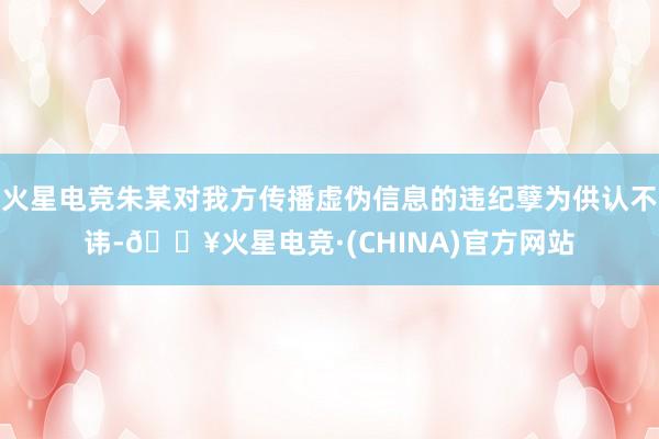 火星电竞朱某对我方传播虚伪信息的违纪孽为供认不讳-🔥火星电竞·(CHINA)官方网站