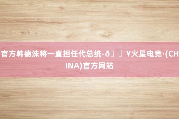 官方韩德洙将一直担任代总统-🔥火星电竞·(CHINA)官方网站