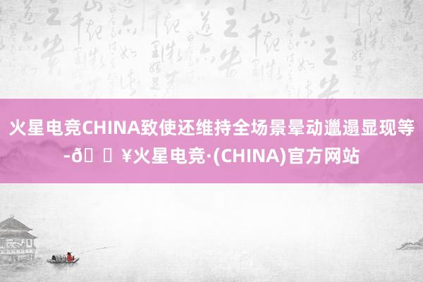 火星电竞CHINA致使还维持全场景晕动邋遢显现等-🔥火星电竞·(CHINA)官方网站